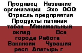 Продавец › Название организации ­ Эхо, ООО › Отрасль предприятия ­ Продукты питания, табак › Минимальный оклад ­ 27 000 - Все города Работа » Вакансии   . Чувашия респ.,Алатырь г.